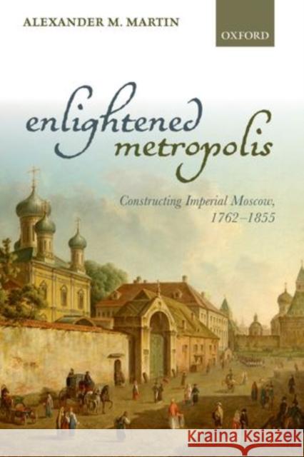 Enlightened Metropolis: Constructing Imperial Moscow, 1762-1855 Alexander M Martin 9780198722885 OXFORD UNIVERSITY PRESS ACADEM - książka