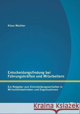 Entscheidungsfindung bei Führungskräften und Mitarbeitern: Ein Ratgeber zum Entscheidungsverhalten in Wirtschaftsbetrieben und Organisationen Wachter, Klaus 9783842890282 Diplomica Verlag Gmbh - książka