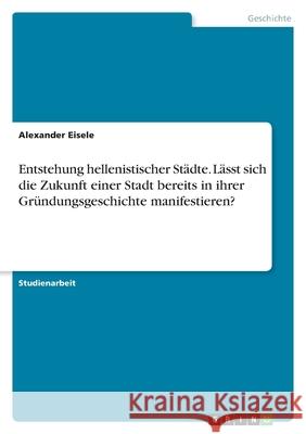 Entstehung hellenistischer Städte. Lässt sich die Zukunft einer Stadt bereits in ihrer Gründungsgeschichte manifestieren? Eisele, Alexander 9783346492739 Grin Verlag - książka