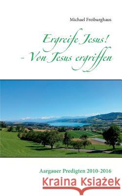 Ergreife Jesus! - Von Jesus ergriffen: Aargauer Predigten 2010-2016 Freiburghaus, Michael 9783741242236 Books on Demand - książka