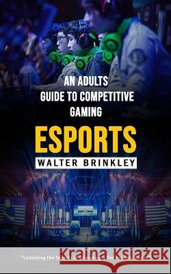 Esports: An Adults Guide to Competitive Gaming (Unlocking the Secrets of Becoming a Pro Esports Gamer) Walter Brinkley   9781998038879 Oliver Leish - książka