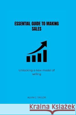 Essential Guide to Making Sales: Unlocking the new model of selling Alvin G Taylor   9798378932573 Independently Published - książka