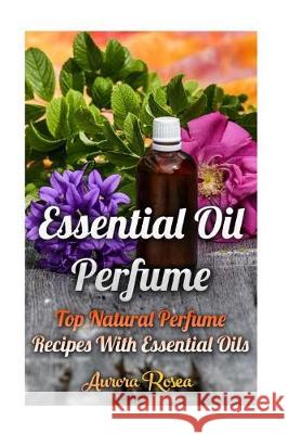Essential Oil Perfume: Top Natural Perfume Recipes With Essential Oils Rose, Aurora 9781976291708 Createspace Independent Publishing Platform - książka
