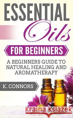 Essential Oils for Beginners: A Beginners Guide to Natural Healing and Aromatherapy K. Connors 9781983490019 Createspace Independent Publishing Platform - książka