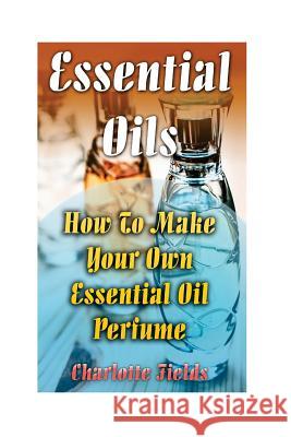 Essential Oils: How To Make Your Own Essential Oil Perfume Fields, Charlotte 9781548371876 Createspace Independent Publishing Platform - książka