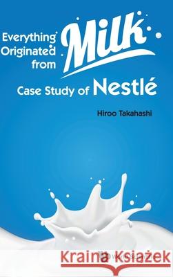 Everything Originated from Milk: Case Study of Nestle Hiroo Takahashi 9789811234088 World Scientific Publishing Company - książka