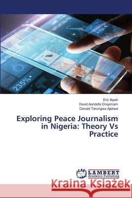 Exploring Peace Journalism in Nigeria: Theory Vs Practice Eric Ikpah David Aondofa Orayimam Donald Terungwa Ajekwe 9783330085008 LAP Lambert Academic Publishing - książka