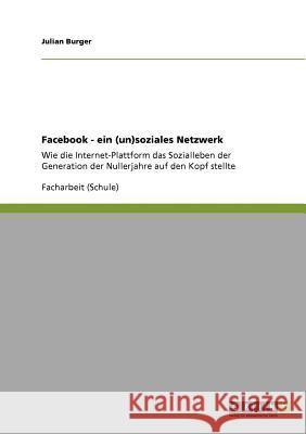 Facebook. Ein (un)soziales Netzwerk: Wie die Internet-Plattform das Sozialleben der Nullerjahre-Generation auf den Kopf stellte Julian Burger 9783640938100 Grin Publishing - książka