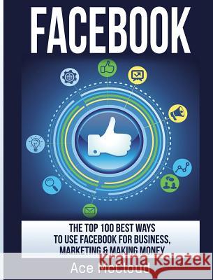 Facebook: The Top 100 Best Ways To Use Facebook For Business, Marketing, & Making Money McCloud, Ace 9781640483996 Pro Mastery Publishing - książka