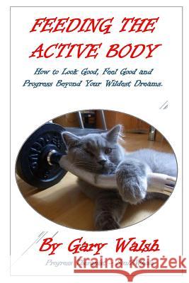 Feeding the Active Body: How to Look Good, Feel Good and Progress Beyond Your Wildest Dreams Gary Walsh 9781329015913 Lulu.com - książka