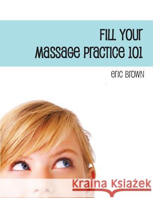 Fill Your Massage Practice 101: A Step-by-Step Guide to Creating a Successful Massage Business Brown, Eric G. 9781479363353 Createspace Independent Publishing Platform - książka