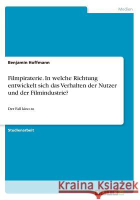 Filmpiraterie. In welche Richtung entwickelt sich das Verhalten der Nutzer und der Filmindustrie?: Der Fall kino.to Hoffmann, Benjamin 9783668240834 Grin Verlag - książka