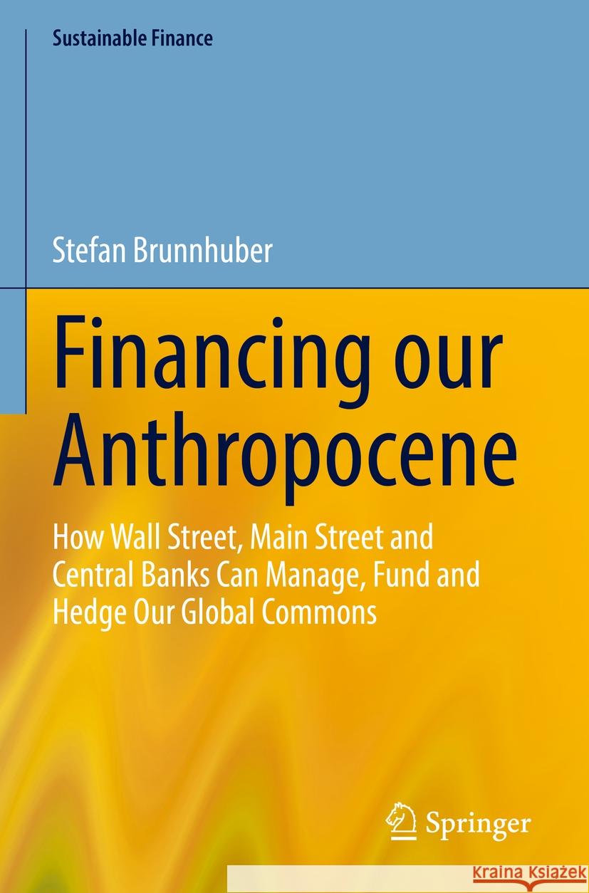 Financing Our Anthropocene: How Wall Street, Main Street and Central Banks Can Manage, Fund and Hedge Our Global Commons Stefan Brunnhuber 9783031232879 Springer - książka
