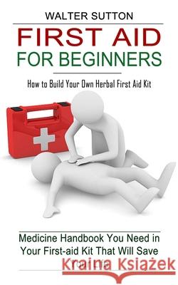 First Aid for Beginners: How to Build Your Own Herbal First Aid Kit (Medicine Handbook You Need in Your First-aid Kit That Will Save Your Life) Walter Sutton 9781774854846 Jackson Denver - książka