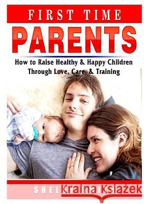 First Time Parents: How to Raise Healthy & Happy Children Through Love, Care, & Training Shelby Smith 9780359686490 Abbott Properties - książka