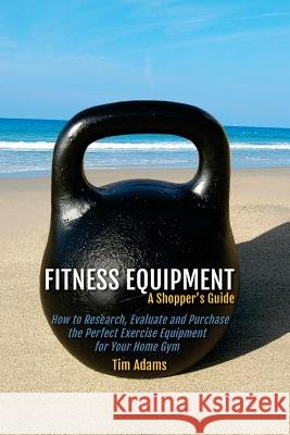 Fitness Equipment - A Shopper's Guide: How to Research, Evaluate and Purchase the Perfect Exercise Equipment for Your Home Gym Tim Adams 9781519458629 Createspace Independent Publishing Platform - książka