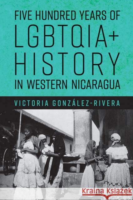 Five Hundred Years of LGBTQIA+ History in Western Nicaragua Victoria Gonzalez-Rivera 9780816542802 University of Arizona Press - książka