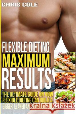 Flexible Dieting Maximum Results: The Ultimate Guide On How Flexible Dieting Can Build A Bigger, Leaner and Stronger You Cole, Chris 9781514314500 Createspace - książka