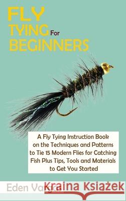 Fly Tying for Beginners: A Fly Tying Instruction Book on the Techniques and Patterns to Tie 15 Modern Flies for Catching Fish Plus Tips, Tools Eden Vargas 9781952597794 C.U Publishing LLC - książka