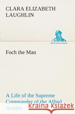 Foch the Man A Life of the Supreme Commander of the Allied Armies Clara E (Clara Elizabeth) Laughlin 9783849507398 Tredition Classics - książka