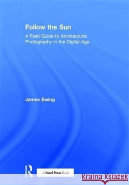 Follow the Sun: A Field Guide to Architectural Photography in the Digital Age James Ewing 9780415747004 Focal Press - książka