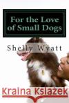 For the Love of Small Dogs Mrs Shelly L. Wyatt 9781480056510 Createspace