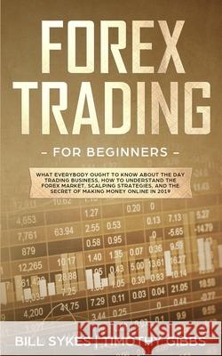Forex Trading for Beginners: What Everybody Ought to Know About the Day Trading Business, How to Understand the Forex Market, Scalping Strategies, Timothy Gibbs Bill Sykes 9781077272330 Independently Published - książka