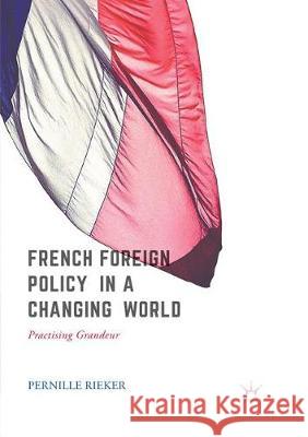 French Foreign Policy in a Changing World: Practising Grandeur Rieker, Pernille 9783319856124 Palgrave MacMillan - książka