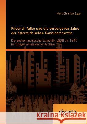 Friedrich Adler und die verborgenen Jahre der österreichischen Sozialdemokratie: Die austromarxistische Exilpolitik 1938 bis 1945 im Spiegel Amsterdam Egger, Hans Christian 9783954255245 Disserta Verlag - książka