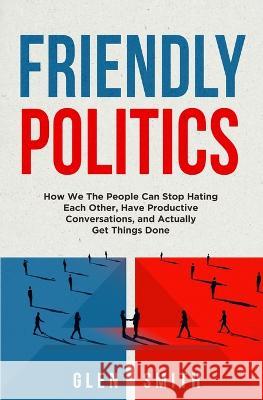 Friendly Politics: How We the People Can Stop Hating Each Other, Have Productive Conversations, and Actually Get Things Done Glen Smith 9781631611919 Musine - książka
