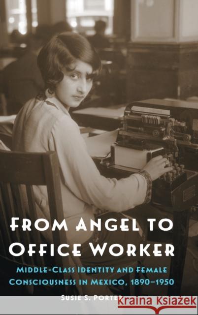 From Angel to Office Worker: Middle-Class Identity and Female Consciousness in Mexico, 1890-1950 Susie S. Porter 9781496204219 University of Nebraska Press - książka