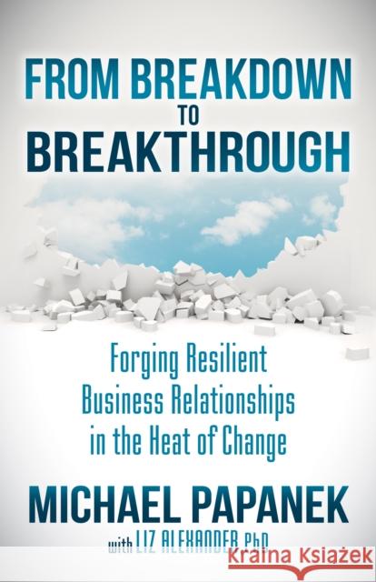 From Breakdown to Breakthrough: Forging Resilient Business Relationships in the Heat of Change Michael Papanek Liz Alexander 9781630479800 Morgan James Publishing - książka