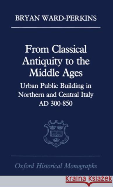From Classical Antiquity to the Middle Ages: Public Building in Northern and Central Italy, Ad 300-850 Ward-Perkins, Bryan 9780198218982 Oxford University Press, USA - książka