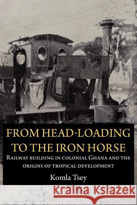 From Head-Loading to the Iron Horse. Railway Building in Colonial Ghana and the Origins of Tropical Development Komla Tsey 9789956728992 Langaa Rpcig - książka