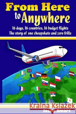 From Here to Anywhere: 16 Days, 16 Countries, 16 Budget Flights: The Story of One Cheapskate and Zero Frills Jason Smart 9781530433414 Createspace Independent Publishing Platform - książka