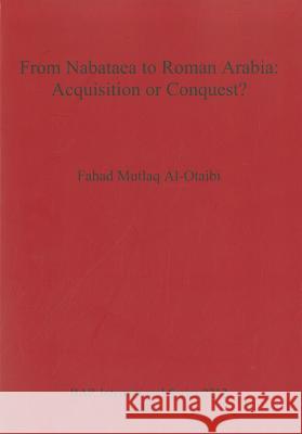 From Nabataea to Roman Arabia: Acquisition or Conquest Fahad Mutlaq Al-Otaibi 9781407307701 BAR Publishing - książka