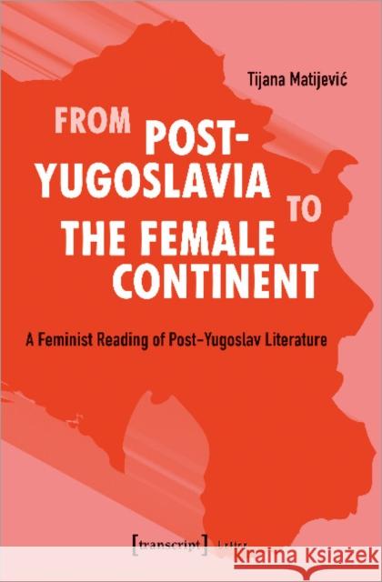 From Post-Yugoslavia to Female Continent: Feminist Reading of Post-Yugoslav Literature Matijevic, Tijana 9783837652093 Transcript Verlag, Roswitha Gost, Sigrid Noke - książka