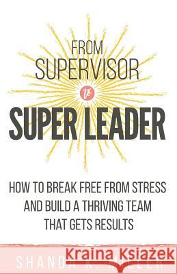 From Supervisor to Super Leader: How to Break Free from Stress and Build a Thriving Team That Gets Results Shanda K Miller 9781733712859 Pine Bench Publishing - książka