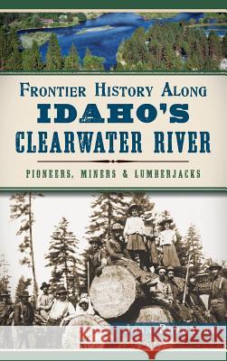 Frontier History Along Idaho's Clearwater River: Pioneers, Miners & Lumberjacks John Bradbury 9781540211712 History Press Library Editions - książka