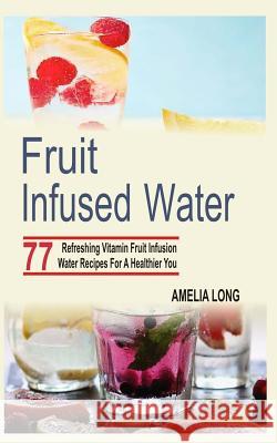 Fruit Infused Water: 77 Refreshing Vitamin Fruit Infusion Water Recipes For A Healthier You Long, Amelia 9781515265887 Createspace - książka