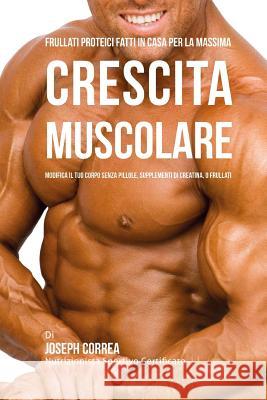 Frullati Proteici Fatti in Casa Per La Massima Crescita Muscolare: Modifica il Tuo Corpo Senza Pillole o Supplementi Di Creatina Correa (Atleta Professionista Ed Allenat 9781519369031 Createspace - książka