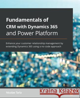Fundamentals of CRM with Dynamics 365 and Power Platform: Enhance your customer relationship management by extending Dynamics 365 using a no-code appr Nicolae Tarla 9781789950243 Packt Publishing - książka