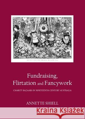 Fundraising, Flirtation and Fancywork: Charity Bazaars in Nineteenth Century Australia Annette Shiell 9781443839860 Cambridge Scholars Publishing - książka