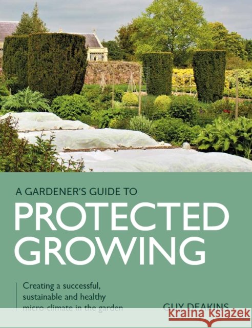 Gardener's Guide to Protected Growing: Creating a successful, sustainable and healthy micro-climate in the garden Guy Deakins 9780719840357 The Crowood Press Ltd - książka