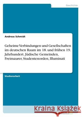 Geheime Verbindungen und Gesellschaften im deutschen Raum im 18. und frühen 19. Jahrhundert. Jüdische Gemeinden, Freimaurer, Studentenorden, Illuminat Schmidt, Andreas 9783668448025 Grin Verlag - książka