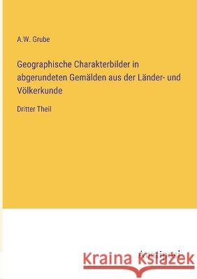 Geographische Charakterbilder in abgerundeten Gemalden aus der Lander- und Voelkerkunde: Dritter Theil A W Grube   9783382028107 Anatiposi Verlag - książka