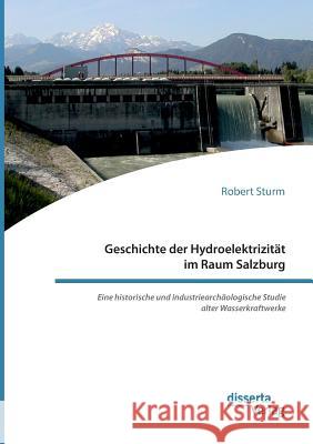 Geschichte der Hydroelektrizität im Raum Salzburg. Eine historische und industriearchäologische Studie alter Wasserkraftwerke Robert Sturm 9783959354349 Disserta Verlag - książka