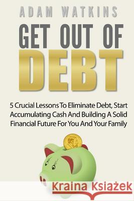Get Out Of Debt: 5 Crucial Lessons To Eliminate Debt, Start Accumulating Cash And Building A Solid Financial Future For You And Your Fa Watkins, Adam 9781546551584 Createspace Independent Publishing Platform - książka
