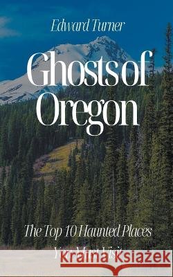 Ghosts of Oregon: The Top 10 Haunted Places You Must Visit Edward Turner   9798223280569 Oliver Lancaster - książka