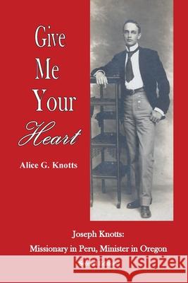 Give Me Your Heart: Joseph Knotts, Missionary in Peru, Minister in Oregon Alice G. Knotts Joseph Knotts Alice G. Knotts 9780979419447 Frontrowliving Press - książka